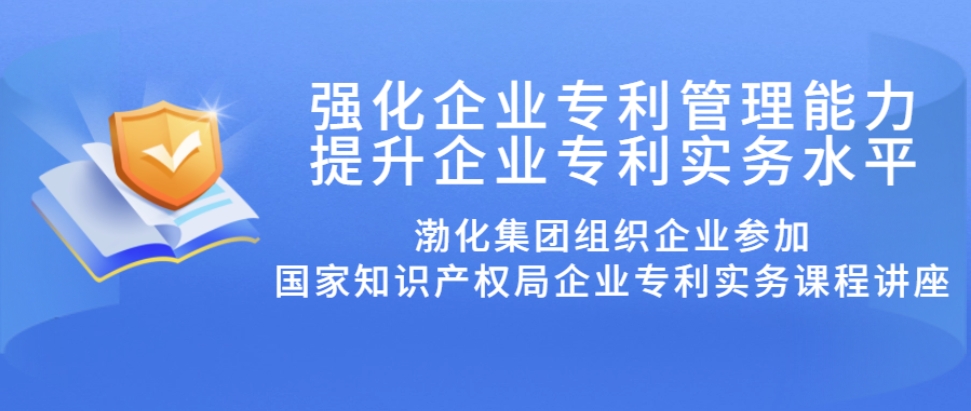 强化企业专利管理能力 提升企业专利实务水平丨渤化集团组织企业参加国知局企业专利实务课程讲座